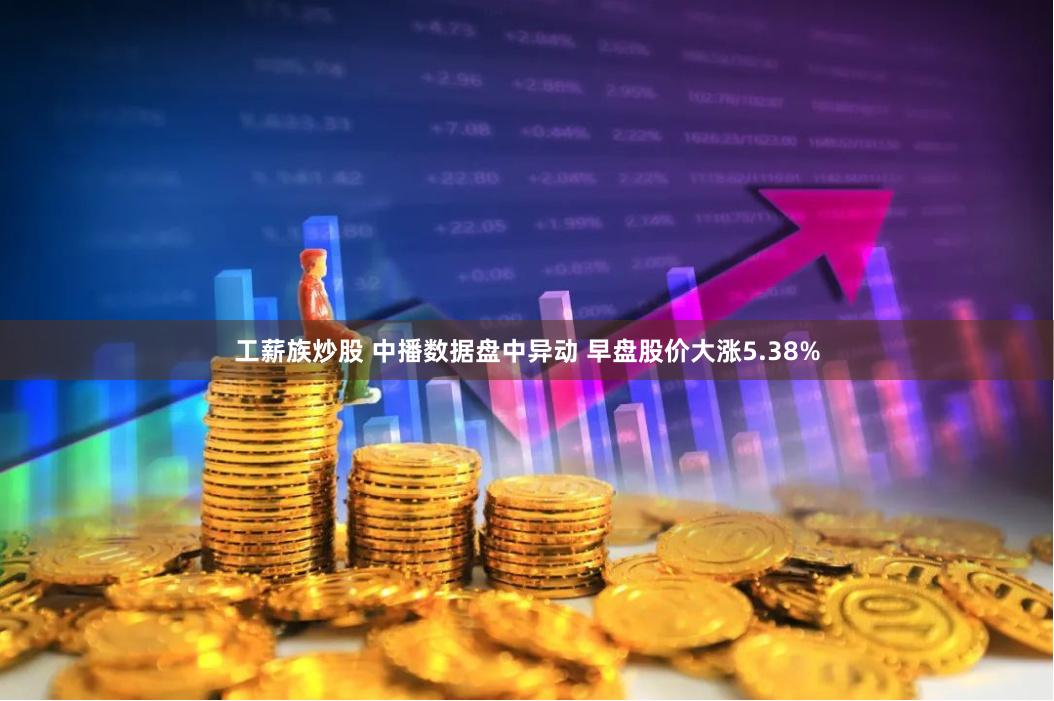 工薪族炒股 中播数据盘中异动 早盘股价大涨5.38%