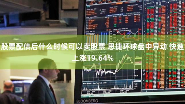 股票配债后什么时候可以卖股票 思捷环球盘中异动 快速上涨19.64%