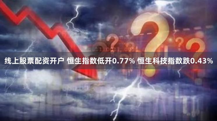 线上股票配资开户 恒生指数低开0.77% 恒生科技指数跌0.43%