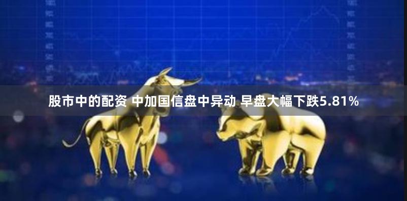 股市中的配资 中加国信盘中异动 早盘大幅下跌5.81%