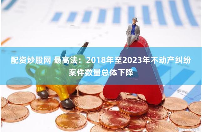 配资炒股网 最高法：2018年至2023年不动产纠纷案件数量总体下降