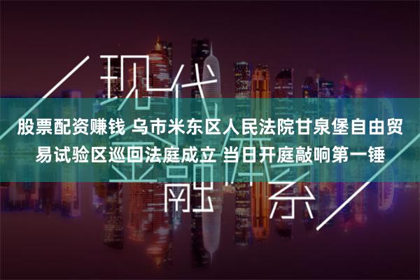 股票配资赚钱 乌市米东区人民法院甘泉堡自由贸易试验区巡回法庭成立 当日开庭敲响第一锤