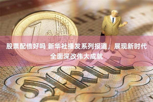 股票配债好吗 新华社播发系列报道，展现新时代全面深改伟大成就