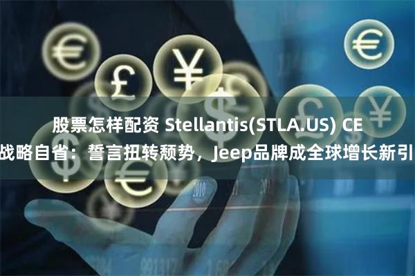 股票怎样配资 Stellantis(STLA.US) CEO战略自省：誓言扭转颓势，Jeep品牌成全球增长新引擎