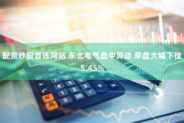 配资炒股首选网站 东北电气盘中异动 早盘大幅下挫5.45%