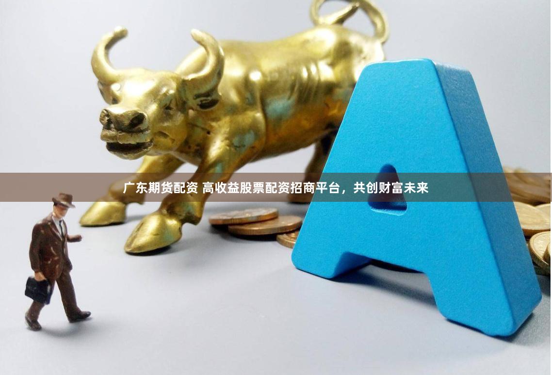 广东期货配资 高收益股票配资招商平台，共创财富未来