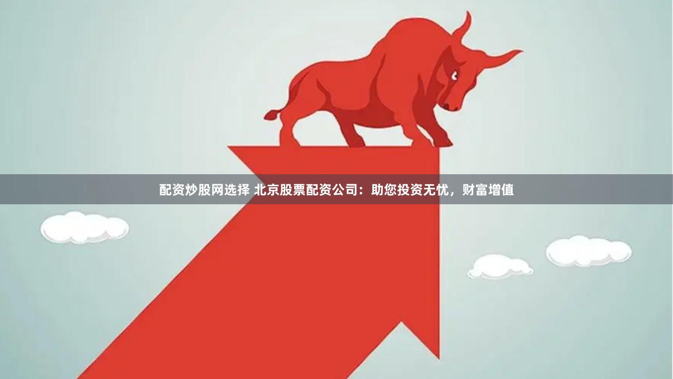 配资炒股网选择 北京股票配资公司：助您投资无忧，财富增值