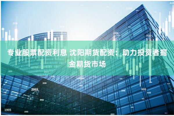 专业股票配资利息 沈阳期货配资：助力投资者掘金期货市场