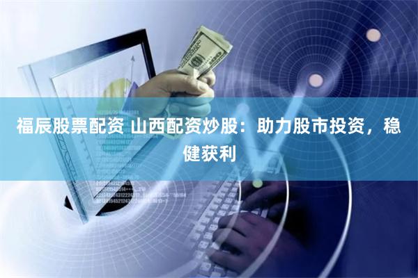 福辰股票配资 山西配资炒股：助力股市投资，稳健获利
