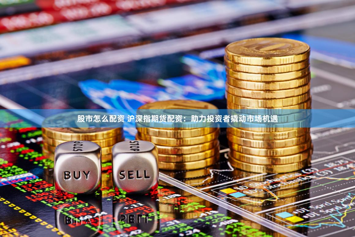 股市怎么配资 沪深指期货配资：助力投资者撬动市场机遇