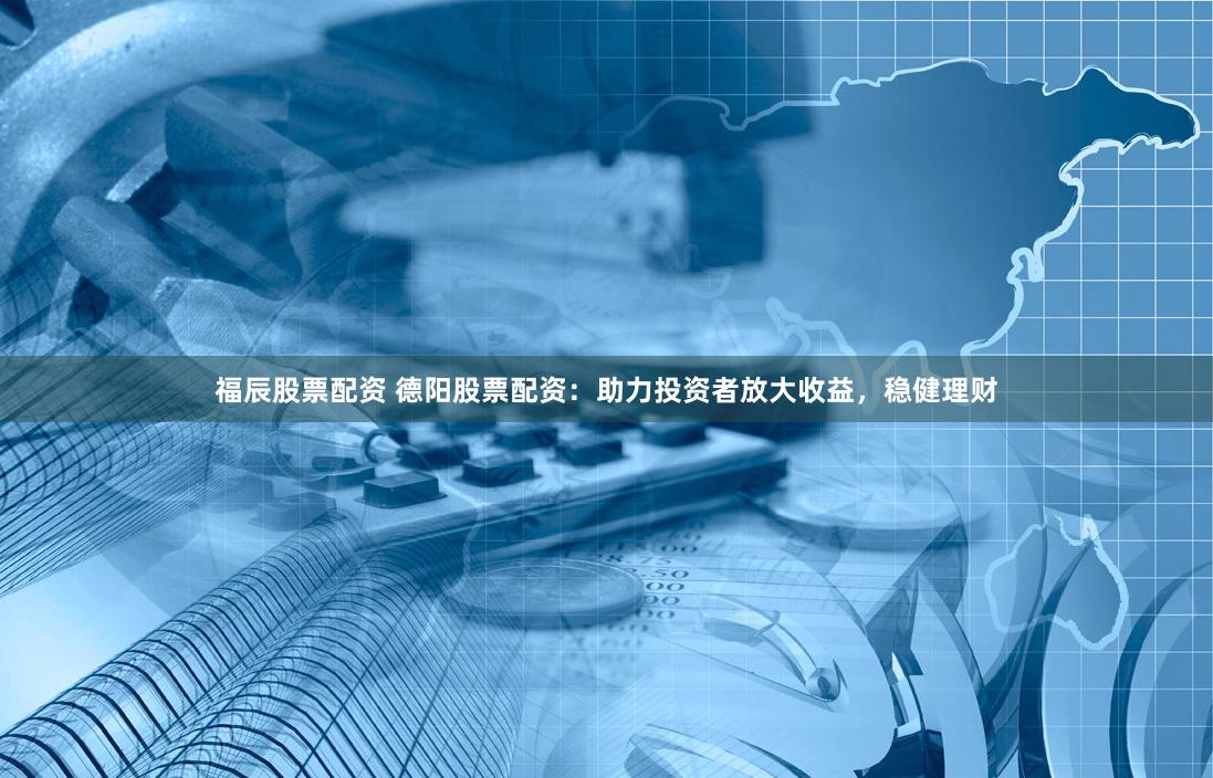 福辰股票配资 德阳股票配资：助力投资者放大收益，稳健理财