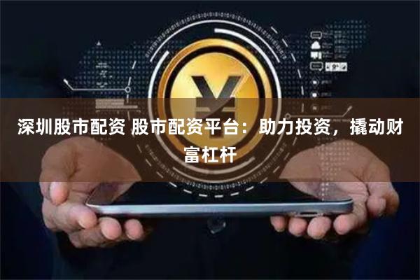 深圳股市配资 股市配资平台：助力投资，撬动财富杠杆