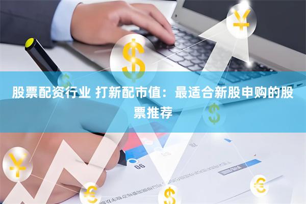 股票配资行业 打新配市值：最适合新股申购的股票推荐
