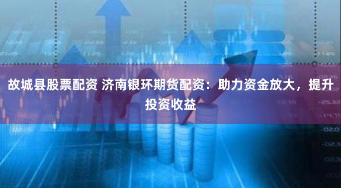 故城县股票配资 济南银环期货配资：助力资金放大，提升投资收益