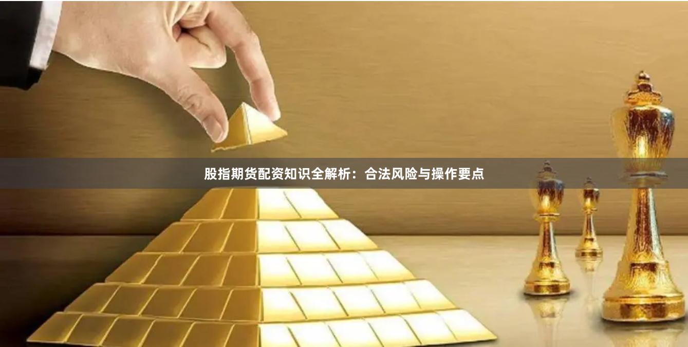 股指期货配资知识全解析：合法风险与操作要点